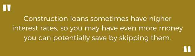 Construction loans sometimes have higher interest rates, so you may have even more money you can potentially save by skipping them.