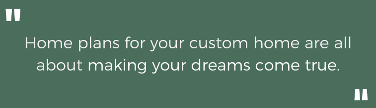Home plans for your custom home are all about making your dreams come true.